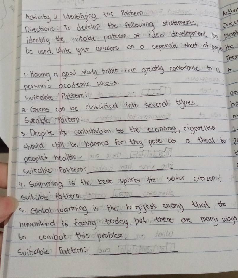 Activity 2. Identifying the Pattern 
Activi 
Directions: To develop the following statements, Dinc 
identity the sitable pattern f idea development to plank 
be used. White your answers on a seperate sheet of poper the 
Then 
1. Having a good study habit can greatly contrbute to a. 
person's academic socess. 
Suitable Pattern:_ 
an 
2. Germs can be classified into several types. 
bo 
Sutable Pattern: _m 
3. Despite it's contribution to the economy, cigarettes 2. 
should still be banned for they pose as a theat to p 
B 
people's health 
Suitable Pattern: 
_ 
4. Swimming is the best sports for senior citizens, 
suitable Pattern:_ 
s. Global warming is the bggest enemy that the 
humankind is facing today, put there are many ways 
t0 combat this problem. 
Svitable Pattun:_