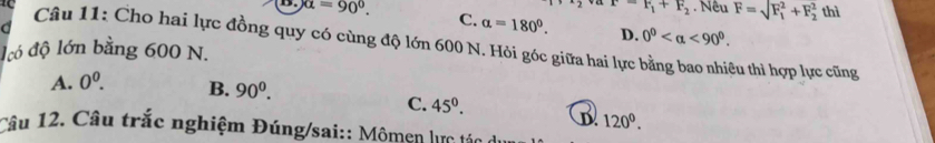 =F_1+F_2. Nêu F=sqrt (F_1)^2+F_2^2 thì
D. alpha =90°. C. alpha =180°. D. 0^0 <90^0. 
d
Câu 11: Cho hai lực đồng quy có cùng độ lớn 600 N. Hỏi góc giữa hai lực bằng bao nhiêu thì hợp lực cũng
ló độ lớn bằng 600 N.
A. 0^0. B. 90^0.
C. 45°. D. 120^0. 
Câu 12. Câu trắc nghiệm Đúng/sai:: Mômen lực tác