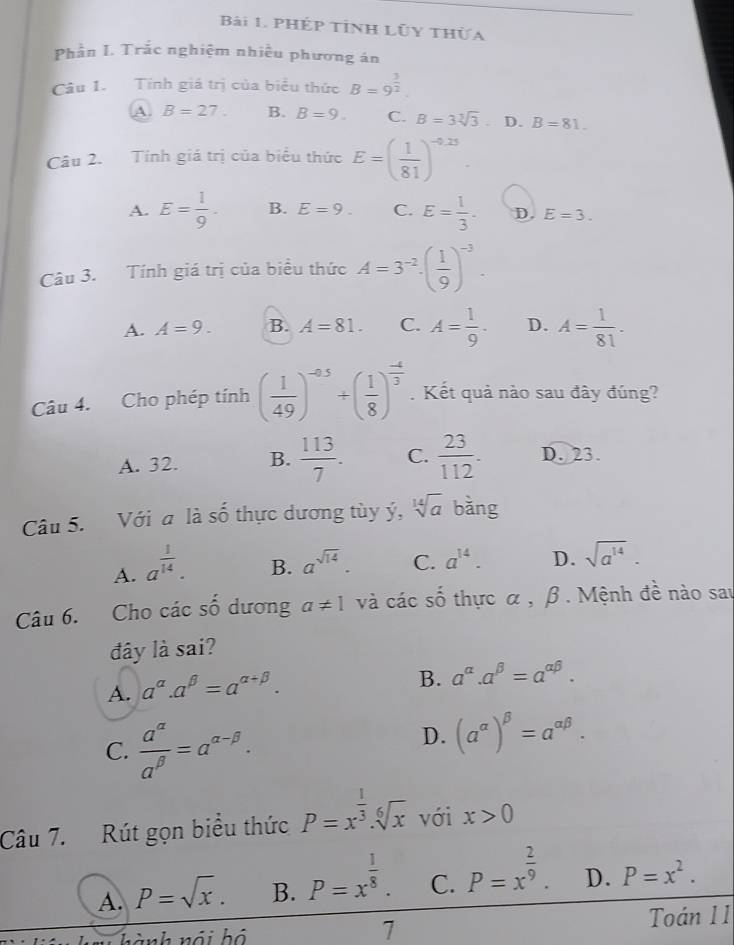 PHép tỉnh lũy thừa
Phần I. Trắc nghiệm nhiều phương án
Câu 1. Tính giá trị của biểu thức B=9^(frac 3)2.
A B=27. B. B=9. C. B=3sqrt[3](3). D. B=81.
Câu 2. Tính giá trị của biểu thức E=( 1/81 )^-0.25.
A. E= 1/9 . B. E=9. C. E= 1/3 . D. E=3.
Câu 3. Tính giá trị của biểu thức A=3^(-2)· ( 1/9 )^-3.
A. A=9. B. A=81. C. A= 1/9 · D. A= 1/81 .
Câu 4. Cho phép tính ( 1/49 )^-0.5+( 1/8 )^ (-4)/3 . Kết quả nào sau đây đúng?
A. 32. B.  113/7 . C.  23/112 . D. 23.
Câu 5. Với a là shat 0 h  c dương tùy ý, sqrt[14](a) bǎng
A. a^(frac 1)14.
B. a^(sqrt(14)). C. a^(14). D. sqrt(a^(14)).
Câu 6. Cho các số dương a!= 1 và các số thực α , β . Mệnh đề nào sau
đây là sai?
A. a^(alpha).a^(beta)=a^(alpha +beta).
B. a^(alpha).a^(beta)=a^(alpha beta).
C.  a^(alpha)/a^(beta) =a^(alpha -beta).
D. (a^(alpha))^beta =a^(alpha beta).
Câu 7. Rút gọn biểu thức P=x^(frac 1)3.sqrt[6](x) với x>0
A. P=sqrt(x). B. P=x^(frac 1)8. C. P=x^(frac 2)9. D. P=x^2.
7
hành nội hộ Toán 11