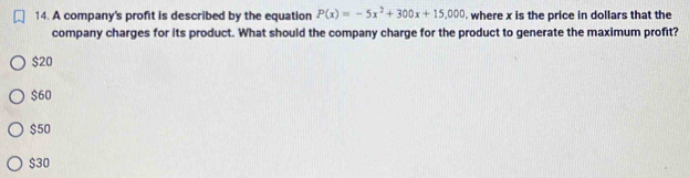 A company's profit is described by the equation P(x)=-5x^2+300x+15,000 where x is the price in dollars that the
company charges for its product. What should the company charge for the product to generate the maximum profit?
$20
$60
$50
$30