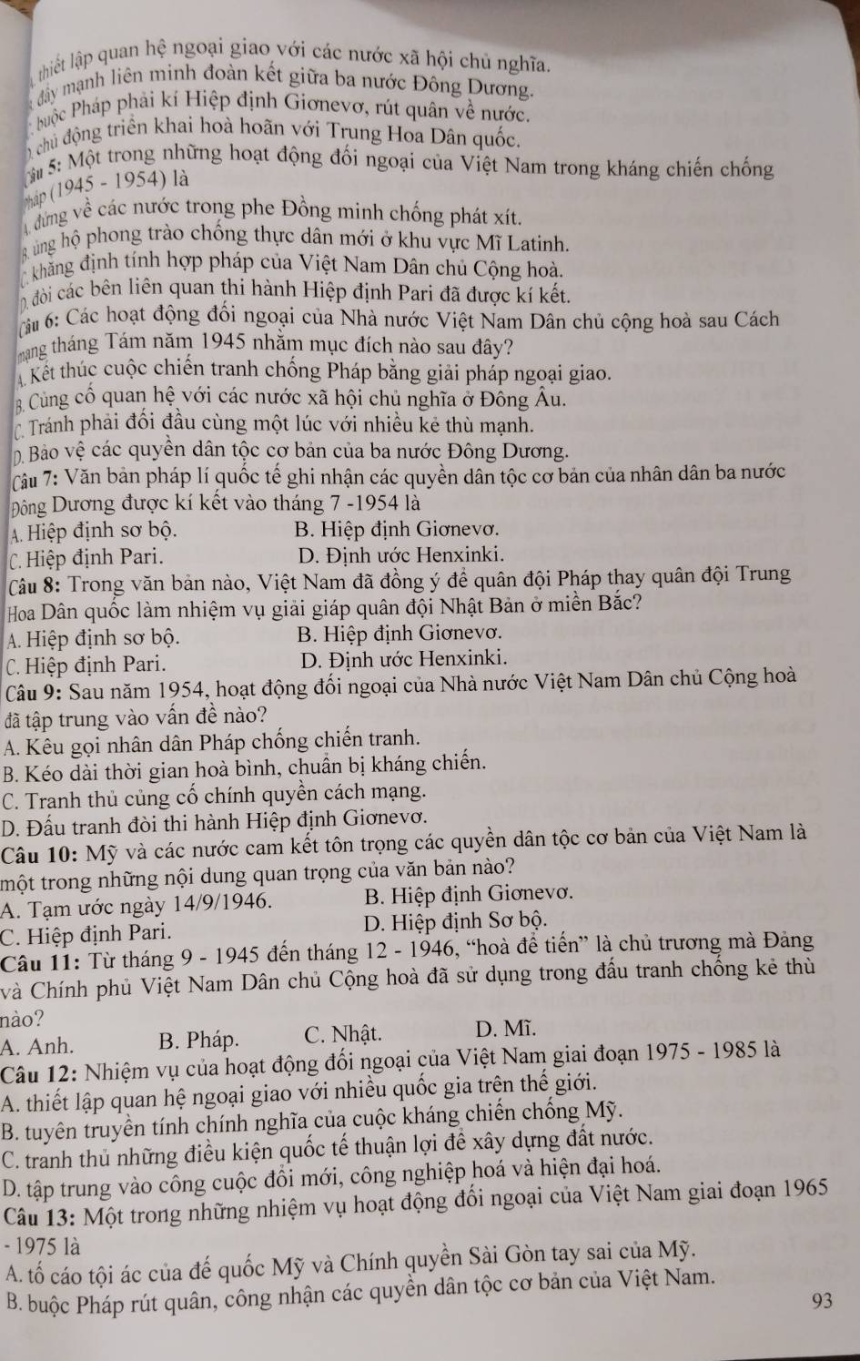 thiết lập quan hệ ngoại giao với các nước xã hội chủ nghĩa.
đây mạnh liên minh đoàn kết giữa ba nước Đông Dương.
buộc Pháp phải kí Hiệp định Giơnevơ, rút quân về nước.
chủ động triển khai hoà hoãn với Trung Hoa Dân quốc.
M 5: Một trong những hoạt động đối ngoại của Việt Nam trong kháng chiến chống
háp (1945 - 1954) là
đưng về các nước trong phe Đồng minh chống phát xít
R ủng hộ phong trào chống thực dân mới ở khu vực Mĩ Latinh.
khăng định tính hợp pháp của Việt Nam Dân chủ Cộng hoà.
0 đòi các bên liên quan thi hành Hiệp định Pari đã được kí kết.
áu 6: Các hoạt động đổi ngoại của Nhà nước Việt Nam Dân chủ cộng hoà sau Cách
mạng tháng Tám năm 1945 nhằm mục đích nào sau đây?
A Kết thúc cuộc chiến tranh chống Pháp bằng giải pháp ngoại giao.
B Cùng cổ quan hệ với các nước xã hội chủ nghĩa ở Đông Âu.
Tránh phải đối đầu cùng một lúc với nhiều kẻ thù mạnh.
ộ Bào vệ các quyền dân tộc cơ bản của ba nước Đông Dương.
Tâu 7: Văn bản pháp lí quốc tế ghi nhận các quyền dân tộc cơ bản của nhân dân ba nước
Độông Dương được kí kết vào tháng 7 -1954 là
A. Hiệp định sơ bộ. B. Hiệp định Giơnevơ.
C Hiệp định Pari. D. Định ước Henxinki.
Câu 8: Trong văn bản nào, Việt Nam đã đồng ý để quân đội Pháp thay quân đội Trung
Hoa Dân quốc làm nhiệm vụ giải giáp quân đội Nhật Bản ở miền Bắc?
A. Hiệp định sơ bộ. B. Hiệp định Giơnevơ.
C. Hiệp định Pari. D. Định ước Henxinki.
Câu 9: Sau năm 1954, hoạt động đối ngoại của Nhà nước Việt Nam Dân chủ Cộng hoà
đã tập trung vào vấn đề nào?
A. Kêu gọi nhân dân Pháp chống chiến tranh.
B. Kéo dài thời gian hoà bình, chuần bị kháng chiến.
C. Tranh thủ củng cố chính quyền cách mạng.
D. Đấu tranh đòi thi hành Hiệp định Giơnevơ.
Câu 10: Mỹ và các nước cam kết tôn trọng các quyền dân tộc cơ bản của Việt Nam là
tmột trong những nội dung quan trọng của văn bản nào?
A. Tạm ước ngày 14/9/1946.  B. Hiệp định Giơnevơ.
C. Hiệp định Pari. D. Hiệp định Sơ bộ.
Câu 11: Từ tháng 9 - 1945 đến tháng 12 - 1946, “hoà để tiến” là chủ trương mà Đảng
và Chính phủ Việt Nam Dân chủ Cộng hoà đã sử dụng trong đầu tranh chống kẻ thù
nào?
A. Anh. B. Pháp. C. Nhật. D. Mĩ.
Câu 12: Nhiệm vụ của hoạt động đối ngoại của Việt Nam giai đoạn 1975 - 1985 là
A. thiết lập quan hệ ngoại giao với nhiều quốc gia trên thế giới.
B. tuyên truyền tính chính nghĩa của cuộc kháng chiến chống Mỹ.
C. tranh thủ những điều kiện quốc tế thuận lợi để xây dựng đất nước.
D. tập trung vào công cuộc đôi mới, công nghiệp hoá và hiện đại hoá.
Câu 13: Một trong những nhiệm vụ hoạt động đổi ngoại của Việt Nam giai đoạn 1965
- 1975 là
A. tố cáo tội ác của đế quốc Mỹ và Chính quyền Sài Gòn tay sai của Mỹ.
B. buộc Pháp rút quân, công nhận các quyền dân tộc cơ bản của Việt Nam.
93