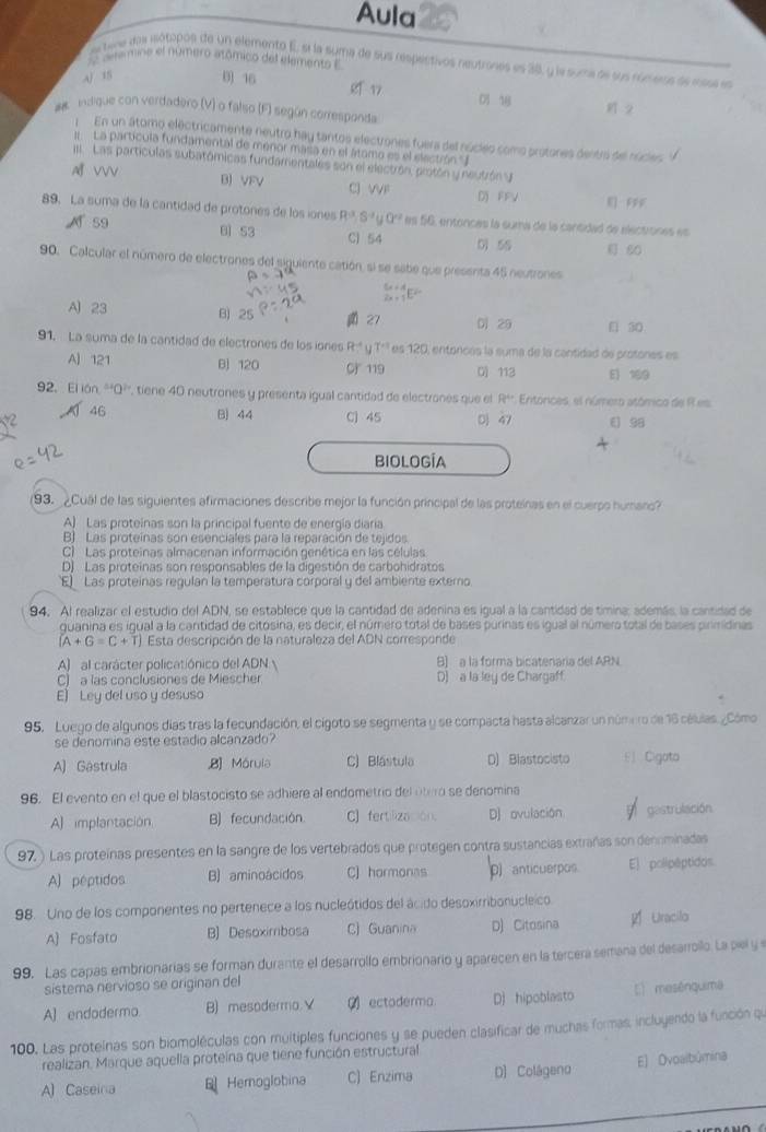 Aula
deamine el número atómico del elements E
e tene dos iótipos de un elemento E, si la suma de sus respectivos neutrones es 38, y la suma oe sus rumeos àe masa es
A/ 15 B 16 g n 0 1 2
## indique con verdadero (V) o falso (F) según corresponda
En un átomo electricamente neutro hay tantos electrones fuera del núcleo como protores dentrá sel núder,
:  La partícula fundamental de menor masa en el átomo es el electrón" J
I  Las partículas subatómicas fundamentales son el electrón, protón y neutrón
A VV B) VFV c VVF DFFV R FFF
89. La suma de la cantidad de protones de los iones R^(-3),S^(-3)∪^(-2) es 56, entonces la suma de la cantidad de electiones es
A 59 B1 53 C) 54 0 5S  80
90. Calcular el número de electrones del siguiente catión, si se sabe que presenta 45 neutrones
_(2x+1)^(5x+4)E^(2x)
A 23 B) 27 Di 29 [ 30
91, La suma de la cantidad de electrones de los iones R 7^(-1) es 120, entónces la suma de la cantidad de protones es
A] 121 B 120 C 119 0) 113 E 169
92. El iár^(st)a^(2r) , tiene 40 neutrones y presenta igual cantidad de electrones que el R^4 Enitórices, el número atómico de R es
46 B) 44 C] 45 D 47 E 98
BIOLOGÍA
193. ¿Cual de las siguientes afirmaciones describe mejor la función principal de las proteinas en el cuerpo humano?
A) Las proteinas son la principal fuente de energía diaria
B). Las proteínas son esenciales para la reparación de tejidos
C) Las proteinas almacenan información genética en las células
D) Las proteínas son responsables de la digestión de carbohidratos
E Las proteínas regulan la temperatura corporal y del ambiente externo.
94. Al realizar el estudio del ADN, se establece que la cantidad de adenina es igual a la cantidad de timina; además, la cantidad de
quanina es igual a la cantidad de citosina, es decir, el número total de bases purinas es igual al número total de bases pirmidinas
(A+G=C+T) Esta descripción de la naturaleza del ADN corresponde
A) al carácter policatiónico del ADN  B) a la forma bicatenaría del ARN
C) a las conclusiones de Miescher D) a la ley de Chargaff
E) Ley del uso y desuso
95, Luego de algunos días tras la fecundación, el cigoto se segmenta y se compacta hasta alcanzar un núme ro de 16 células. ¿Cómo
se denomina este estadio alcanzado?
A) Gastrula ,8] Mórula C) Blástula D) Blastocisto  Cigata
96. El evento en el que el blastocisto se adhiere al endometrio del útero se denomina
A] implantación B) fecundación. C] fertilización. D) ovulación gastrulación
97. ) Las proteínas presentes en la sangre de los vertebrados que protegen contra sustancias extrañas son dennminadas
A) péptidos B) aminoácidos C) hormonas D anticuerpos E] polipéptidos
98. Uno de los componentes no pertenece a los nucleótidos del ácido desoxirribonucleico
A) Fosfato B) Desoximibosa C) Guanina D) Citosina  Uracilo
99. Las capas embrionarias se forman durante el desarrollo embrionario y aparecen en la tercera semana del desarrollo. La piel y 
sistema nervioso se originan del
A] endodermo. B) mesodermo. V  ectoderma D) hipoblasto E mesênquima
100. Las protelnas son biomoléculas con muitiples funciones y se pueden clasificar de muchas formas, incluyendo la función que
realizan, Marque aquella proteína que tiene función estructural
A) Caseina B Hemoglobina C) Enzima D) Colágeno E) Dvoalbûmina