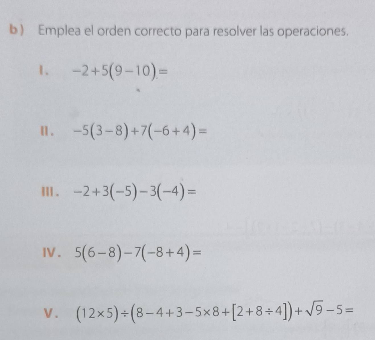 ) Emplea el orden correcto para resolver las operaciones. 
1. -2+5(9-10)=
Ⅱ . -5(3-8)+7(-6+4)=
ⅢII . -2+3(-5)-3(-4)=
IV . 5(6-8)-7(-8+4)=
V. (12* 5)/ (8-4+3-5* 8+[2+8/ 4])+sqrt(9)-5=