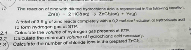 The reaction of zinc with diluted hydrochloric acid is represented in the following equation:
Zn(s)+2HCl(aq)to ZnCl_2(aq)+H_2(g)
A total of 3,5 g of zinc reacts completely with a 0,2mol.dm^(-3) solution of hydrochloric acid 
to form hydrogen gas at STP. 

2.1 Calculate the volume of hydrogen gas prepared at STP. 
2.2 Calculate the minimum volume of hydrochloric acid necessary. 
2.3 Calculate the number of chloride ions in the prepared ZnC6