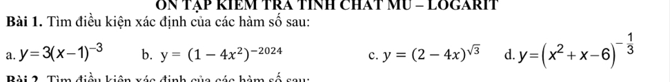 ON TẠP KIEM TRA TINH CHAT MU = LOGARIT 
Bài 1. Tìm điều kiện xác định của các hàm số sau: 
a. y=3(x-1)^-3 b. y=(1-4x^2)^-2024 y=(2-4x)^sqrt(3) d. y=(x^2+x-6)^- 1/3 
c. 
Bài 2. Tìm điều kiên xác định của các hàm số sau