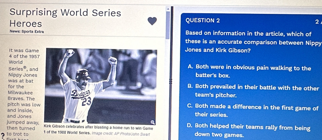 Surprising World Series
Heroes QUESTION 2 2
News: Sports Extra Based on information in the article, which of
these is an accurate comparison between Nippy
It was GameJones and Kirk Gibson?
4 of the 195
WorldA. Both were in obvious pain walking to the
Series® , and
Nippy Jonesbatter's box.
was at bat
for theB. Both prevailed in their battle with the other
Milwaukee team's pitcher.
Braves. The
pitch was lo
C. Both made a difference in the first game of
and inside, their series.
and Jones
jumped aways after blasting a home run to win Game
then turned
D. Both helped their teams rally from being
to trot to 1 of the 1988 World Series, Image credit: AP Photo/John Swart down two games.