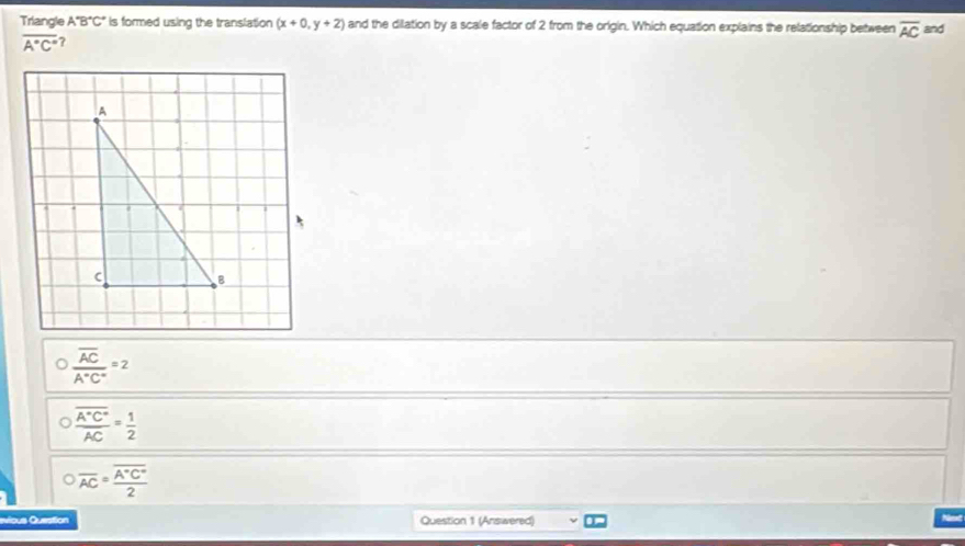 Triangle A'B'C' is formed using the translation (x+0,y+2) and the dilation by a scale factor of 2 from the origin. Which equation explains the relationship between overline AC and
overline A°C°
frac overline ACA°C°=2
frac overline A°C°AC= 1/2 
overline AC=frac overline A°C°2
vious Question Question 1 (Answered)