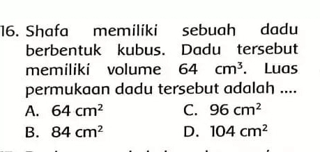 Shafa memiliki sebuah dadu
berbentuk kubus. Dadu tersebut
memiliki volume 64cm^3. Luas
permukaan dadu tersebut adalah ....
A. 64cm^2 C. 96cm^2
B. 84cm^2 D. 104cm^2