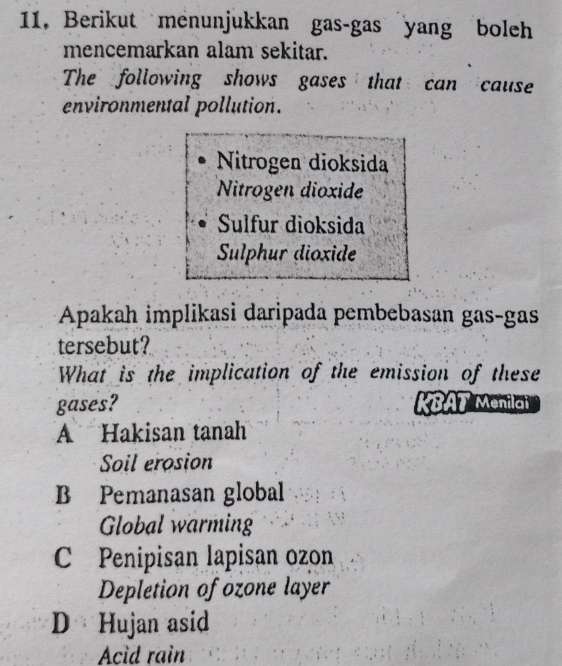 11, Berikut menunjukkan gas-gas yang boleh
mencemarkan alam sekitar.
The following shows gases that can cause
environmental pollution.
Nitrogen dioksida
Nitrogen dioxide
Sulfur dioksida
Sulphur dioxide
Apakah implikasi daripada pembebasan gas-gas
tersebut?
What is the implication of the emission of these
gases? KBAT Menilai
A Hakisan tanah
Soil erosion
B Pemanasan global
Global warming
C Penipisan lapisan ozon
Depletion of ozone layer
D Hujan asid
Acid rain