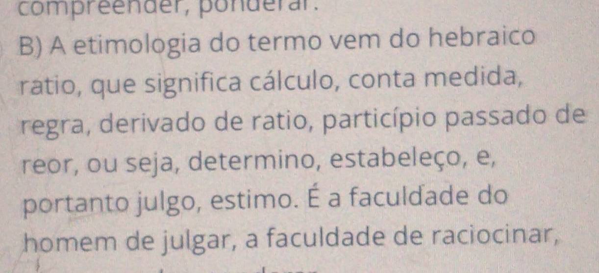 compreender, ponderar. 
B) A etimologia do termo vem do hebraico 
ratio, que significa cálculo, conta medida, 
regra, derivado de ratio, particípio passado de 
reor, ou seja, determino, estabeleço, e, 
portanto julgo, estimo. É a faculdade do 
homem de julgar, a faculdade de raciocinar,