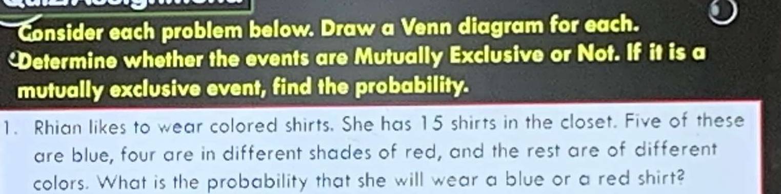 Consider each problem below. Draw a Venn diagram for each. 
etermine whether the events are Mutually Exclusive or Not. If it is a 
mutually exclusive event, find the probability. 
1. Rhian likes to wear colored shirts. She has 15 shirts in the closet. Five of these 
are blue, four are in different shades of red, and the rest are of different 
colors. What is the probability that she will wear a blue or a red shirt?