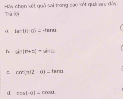 Hãy chọn kết quả sai trong các kết quả sau đây:
Trà lời
a. tan (π -alpha )=-tan alpha.
b. sin (π +alpha )=sin alpha.
C. cot (π /2-a)=tan alpha.
d. cos (-alpha )=cos alpha.