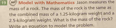 MP Model with Mathematics Jason measures the 
mass of a rock. The mass of the rock is the same as 
the combined mass of a 1.25-kilogram weight and a
2.5-kilogram weight. What is the mass of the rock? 
Write an equation to model the problem.