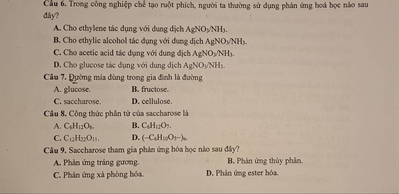 Trong công nghiệp chế tạo ruột phích, người ta thường sử dụng phản ứng hoá học nào sau
đây?
A. Cho ethylene tác dụng với dung dịch AgNO_3/NH_3.
B. Cho ethylic alcohol tác dụng với dung dịch AgNO_3/NH_3.
C. Cho acetic acid tác dụng với dung dịch AgNO_3/NH_3.
D. Cho glucose tác dụng với dung dịch AgNO_3/NH_3. 
Câu 7. Đường mía dùng trong gia đình là đường
A. glucose. B. fructose.
C. saccharose. D. cellulose.
Câu 8. Công thức phân tử của saccharose là
A. C_6H_12O_6. B. C_6H_12O_7.
C. C_12H_22O_11. D. (-C_6H_10O_5-)_n. 
Câu 9. Saccharose tham gia phản ứng hóa học nào sau đây?
A. Phản ứng tráng gương. B. Phản ứng thủy phân.
C. Phản ứng xà phòng hóa. D. Phản ứng ester hóa.