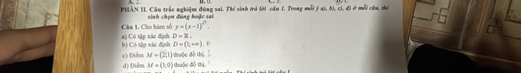 PHẢN II. Câu trắc nghiệm đúng sai. Thí sinh trã lời câu 1. Trong mỗi ý a),b) , c), d) ở mỗi câu, thí
sinh chọn đúng hoặc sai.
Câu 1. Cho hàm số y=(x-1)^sqrt(7).
a) Có tập xác định D=R
b) Có tập xác định D=(1;+∈fty )
c) Điểm M=(2,1) thuộc đồ thị.
d) Điểm M=(1;0) thuộc đồ thị.