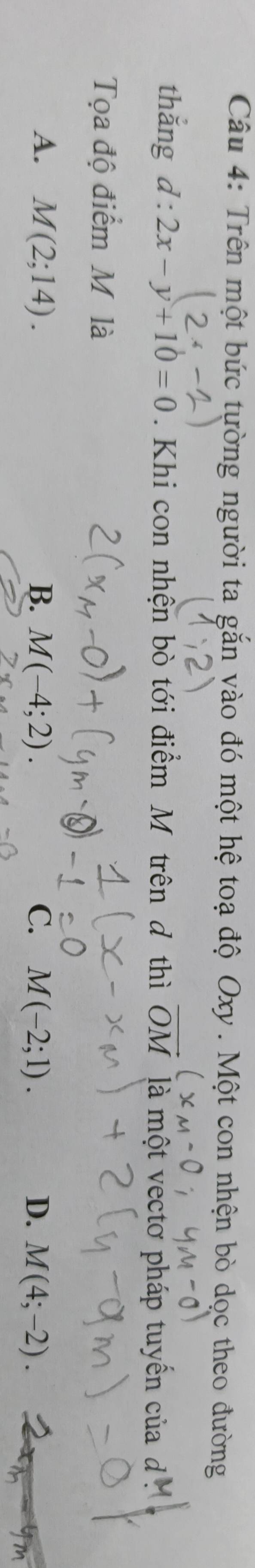 Trên một bức tường người ta gắn vào đó một hệ toạ độ Oxy. Một con nhện bò dọc theo đường
thắng l:2x-y+10=0. Khi con nhện bò tới điểm M trên đ thì vector OM là một vectơ pháp tuyến của đ 
Tọa độ điểm M là
A. M(2;14). B. M(-4;2). C. M(-2;1). D. M(4;-2).