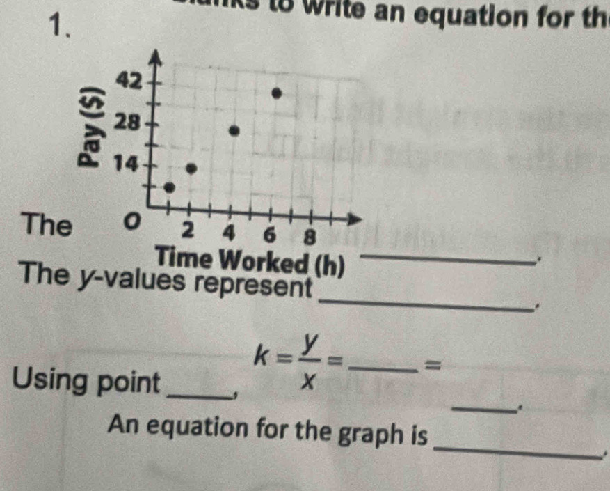 to write an equation for th 
The 
Time Worked (h)_ 
The y -values represent _.
-3^((frac 1)^2)
_ 
Using point_
k= y/x =_  _ = 
_ 
An equation for the graph is 
.