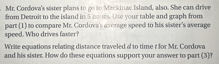 Mr. Cordova’s sister plans to go to Mackinac Island, also. She can drive 
from Detroit to the island in 5 hours. Use your table and graph from 
part (1) to compare Mr. Cordova’s average speed to his sister’s average 
speed. Who drives faster? 
Write equations relating distance traveled d to time t for Mr. Cordova 
and his sister. How do these equations support your answer to part (3)?