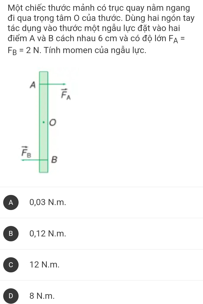 Một chiếc thước mảnh có trục quay nằm ngang
đi qua trọng tâm O của thước. Dùng hai ngón tay
tác dụng vào thước một ngẫu lực đặt vào hai
điểm A và B cách nhau 6 cm và có độ lớn F_A=
F_B=2N. Tính momen của ngẫu lực.
A
vector F_A
vector F_B
B
A 0,03 N.m.
B 0,12 N.m.
C 12 N.m.
D 8 N.m.