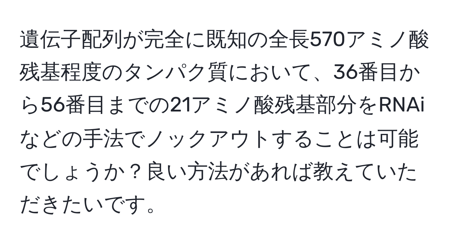 遺伝子配列が完全に既知の全長570アミノ酸残基程度のタンパク質において、36番目から56番目までの21アミノ酸残基部分をRNAiなどの手法でノックアウトすることは可能でしょうか？良い方法があれば教えていただきたいです。