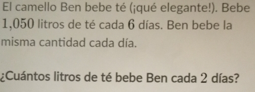 El camello Ben bebe té (¡qué elegante!). Bebe
1,050 litros de té cada 6 días. Ben bebe la 
misma cantidad cada día. 
¿Cuántos litros de té bebe Ben cada 2 días?