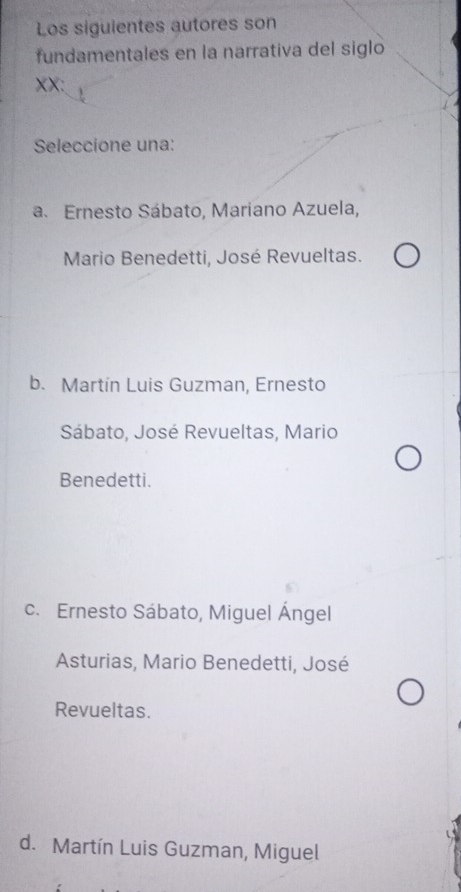 Los siguientes autores son
fundamentales en la narrativa del siglo
XX:
Seleccione una:
a. Ernesto Sábato, Mariano Azuela,
Mario Benedetti, José Revueltas.
b. Martín Luis Guzman, Ernesto
Sábato, José Revueltas, Mario
Benedetti.
c. Ernesto Sábato, Miguel Ángel
Asturias, Mario Benedetti, José
Revueltas.
d. Martín Luis Guzman, Miguel