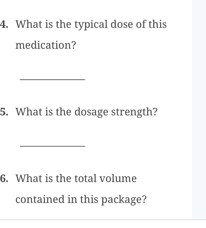 What is the typical dose of this 
medication? 
_ 
5. What is the dosage strength? 
_ 
6. What is the total volume 
contained in this package?