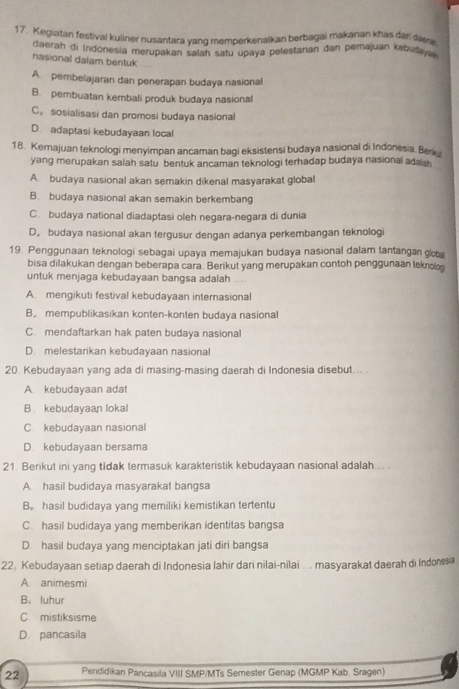 Kegiatan festival kulirier nusantara yang memperkenalkan berbagai makanan khas dari daa
daerah di Indonesia merupakan salah satu upaya pelestarian dan perajuan kebudaya 
nasional dalam bentuk
A pembelajaran dan penerapan budaya nasional
B. pembuatan kembali produk budaya nasional
C。 sosialisasi dan promosi budaya nasional
D. adaptasi kebudayaan local
18. Kemajuan teknologi menyimpan ancaman bagi eksistensi budaya nasional di Indonesia. Berk,
yang merupakan salah satu bentuk ancaman teknologi terhadap budaya nasional ada ah
A budaya nasional akan semakin dikenal masyarakat global
B. budaya nasional akan semakin berkembang
C. budaya national diadaptasi oleh negara-negara di dunia
D。 budaya nasional akan tergusur dengan adanya perkembangan teknologi
19. Penggunaan teknologi sebagai upaya memajukan budaya nasional dalam tantangan global
bisa dilakukan dengan beberapa cara. Berikut yang merupakan contoh penggunaan teknolog
untuk menjaga kebudayaan bangsa adalah
A. mengikuti festival kebudayaan internasional
B mempublikasikan konten-konten budaya nasional
C. mendaftarkan hak paten budaya nasional
D. melestarikan kebudayaan nasional
20. Kebudayaan yang ada di masing-masing daerah di Indonesia disebut... .
A. kebudayaan adat
B kebudayaan lokal
C kebudayaan nasional
D. kebudayaan bersama
21. Berikut ini yang tidak termasuk karakteristik kebudayaan nasional adalah... .
A. hasil budidaya masyarakat bangsa
B. hasil budidaya yang memiliki kemistikan tertentu
C. hasil budidaya yang memberikan identitas bangsa
D. hasil budaya yang menciptakan jati diri bangsa
22,Kebudayaan setiap daerah di Indonesia lahir dari nilai-nilai ... masyarakat daerah di Indones a
A. animesmi
B. luhur
C. mistiksisme
D. pancasila
22
Pendidikan Pancasila VIII SMP/MTs Semester Genap (MGMP Kab. Sragen)