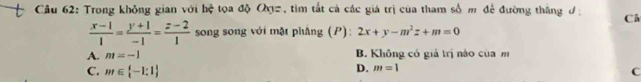 Trong không gian với hhat c toa độ Qyz, tìm tất cả các giá trị của tham số m để đường thắng đ Câ
 (x-1)/1 = (y+1)/-1 = (z-2)/1  song song với mặt phẳng (P): 2x+y-m^2z+m=0
A. m=-1 B. Không có giả trị nào của m
D. m=1
C. m∈  -1:1 C