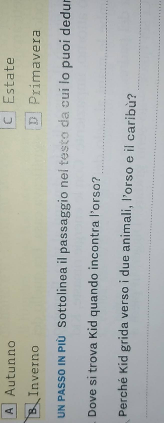 A Autunno c | Estate 
BInverno D Primavera 
un passo in PIù Sottolinea il passaggio nel testo da cui lo puoi dedur 
_ 
Dove si trova Kid quando incontra l’orso? 
_ 
Perché Kid grida verso i due animali, l’orso e il caribù? 
_ 
_