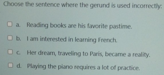 Choose the sentence where the gerund is used incorrectly:
a. Reading books are his favorite pastime.
b. I am interested in learning French.
c. Her dream, traveling to Paris, became a reality.
d. Playing the piano requires a lot of practice.