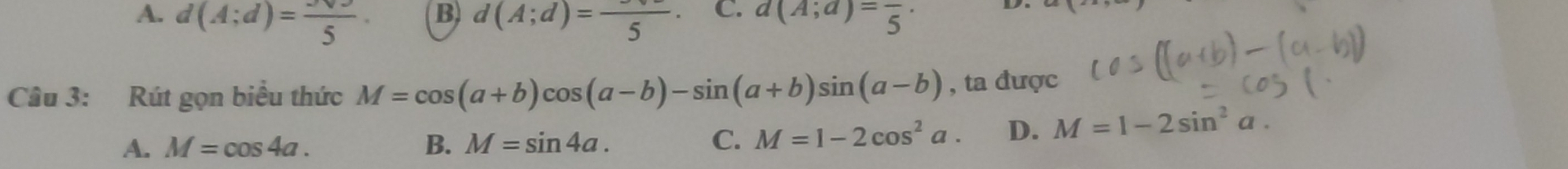 A. d(A;d)=frac 5. d(A;d)=frac 5· C. a(A;a)=frac 5·
Câu 3: Rút gọn biểu thức M=cos (a+b)cos (a-b)-sin (a+b)sin (a-b) , ta được
A. M=cos 4a. B. M=sin 4a. C. M=1-2cos^2a. D. M=1-2sin^2a.