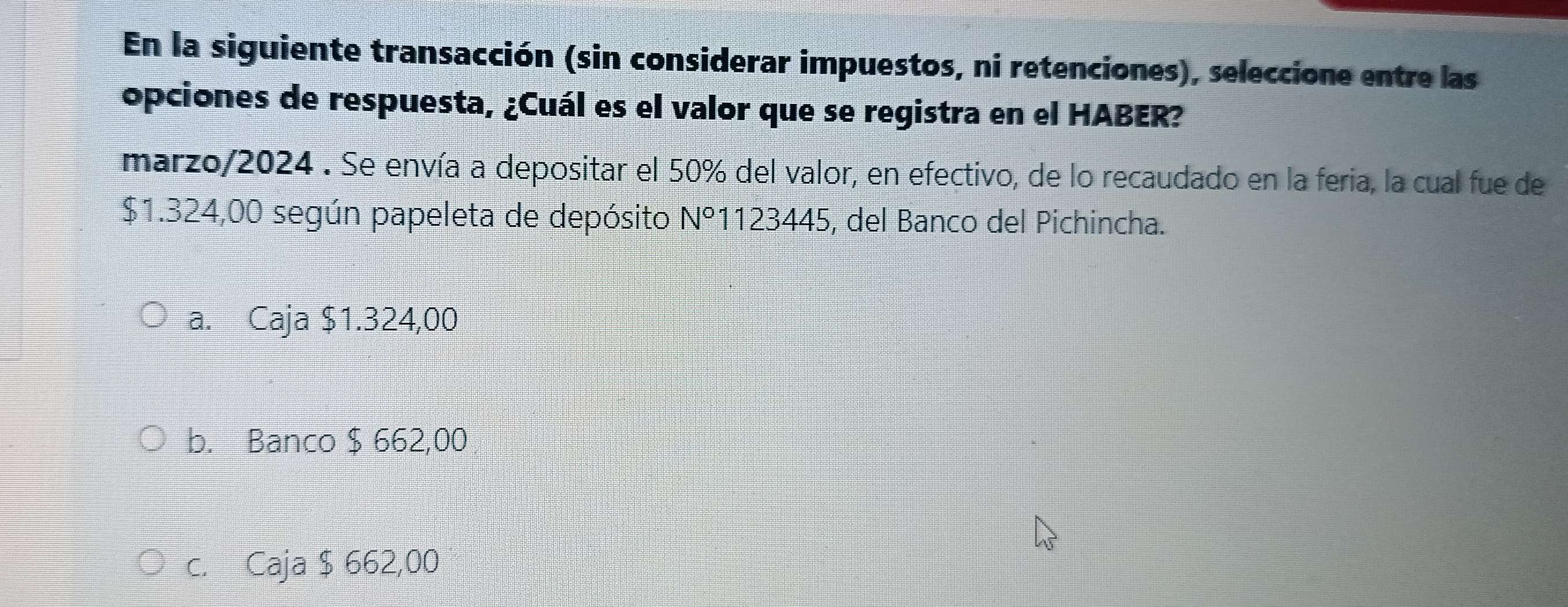 En la siguiente transacción (sin considerar impuestos, ni retenciones), seleccione entre las
opciones de respuesta, ¿Cuál es el valor que se registra en el HABER?
marzo/2024 . Se envía a depositar el 50% del valor, en efectivo, de lo recaudado en la feria, la cual fue de
$1.324,00 según papeleta de depósito N°1123445, del Banco del Pichincha.
a. Caja $1.324,00
b. Banco $ 662,00
c. Caja $ 662,00