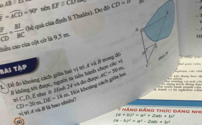 F=widehat ACD=90° nên EFparallel CD
 F/CD = BI/BC  (hệ quả của định lí Thalès). Do đó CD=I° B1
- 
B
t
A
hiều cao của cột cờ là 9,5 m. B
-1
-1
Hã
Hình 24
cōng gó p
bài tập
ĐĐể đo khoảng cách giữa hai vị trí A và B trong đó D
n hiện , các chá
C khi đang học tậ
B không tới được, người ta tiền hành chọn các v
thà trường và nơi côi no phép.
trí C, D, E như ở Hình 24 và đo được AC=50m, C thể giáo viên,
CD=20m, DE=18m Hỏi khoảng cách giữa ha
ộ i dung kích động bạo
l á t triển lành mạnh của
g hành vị bị nghiêm cấm
vị trí A và B là bao nhiêu?
7 hàNG đẢNG tHỨC đÁNG NH
(a+b)^2=a^2+2ab+b^2
(a-b)^2=a^2-2ab+b^2