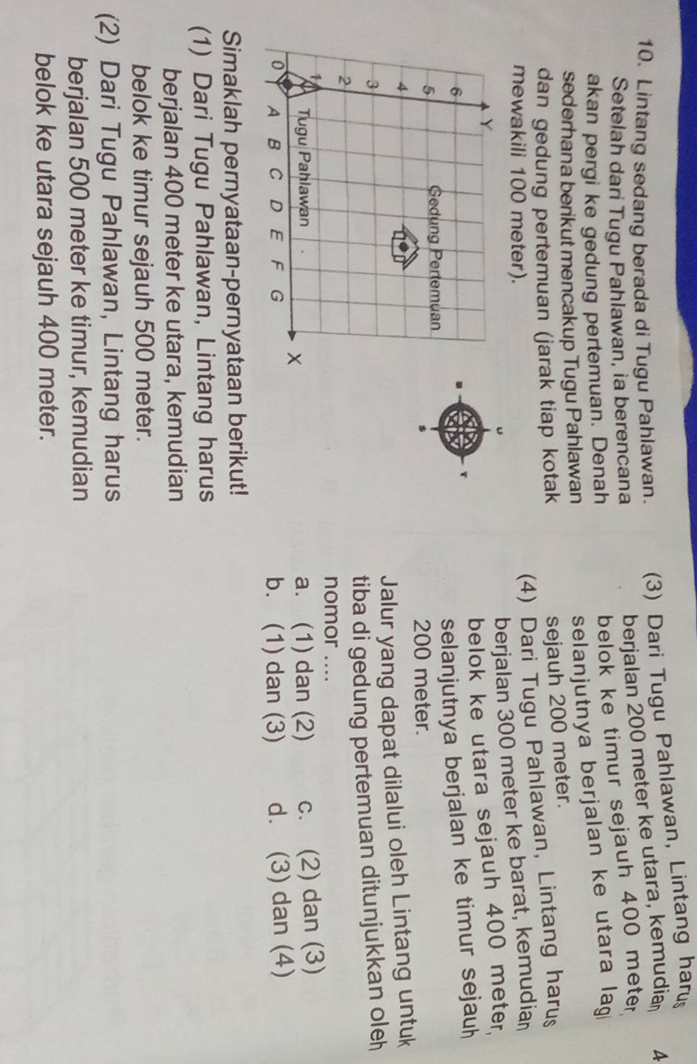 Lintang sedang berada di Tugu Pahlawan. (3) Dari Tugu Pahlawan, Lintang haru
Setelah dari Tugu Pahlawan, ia berencana
berjalan 200 meter ke utara, kemudia A
akan pergi ke gedung pertemuan. Denah
belok ke timur sejauh 400 meter
sederhana berikut mencakup Tugu Pahlawan
selanjutnya berjalan ke utara lag 
dan gedung pertemuan (jarak tiap kotak
sejauh 200 meter.
mewakili 100 meter).
(4) Dari Tugu Pahlawan, Lintang harus
berjalan 300 meter ke barat, kemudia
Y
belok ke utara sejauh 400 meter.
6
selanjutnya berjalan ke timur sejauh
5
Gedung Pertemuan
s 200 meter.
4
Jalur yang dapat dilalui oleh Lintang untuk
3
tiba di gedung pertemuan ditunjukkan ole
2
nomor ....

Tugu Pahlawan a. (1) dan (2) c. (2) dan (3)
0 A B C D E F G b. (1) dan (3) d. (3) dan (4)
Simaklah pernyataan-pernyataan berikut!
(1) Dari Tugu Pahlawan, Lintang harus
berjalan 400 meter ke utara, kemudian
belok ke timur sejauh 500 meter.
(2) Dari Tugu Pahlawan, Lintang harus
berjalan 500 meter ke timur, kemudian
belok ke utara sejauh 400 meter.