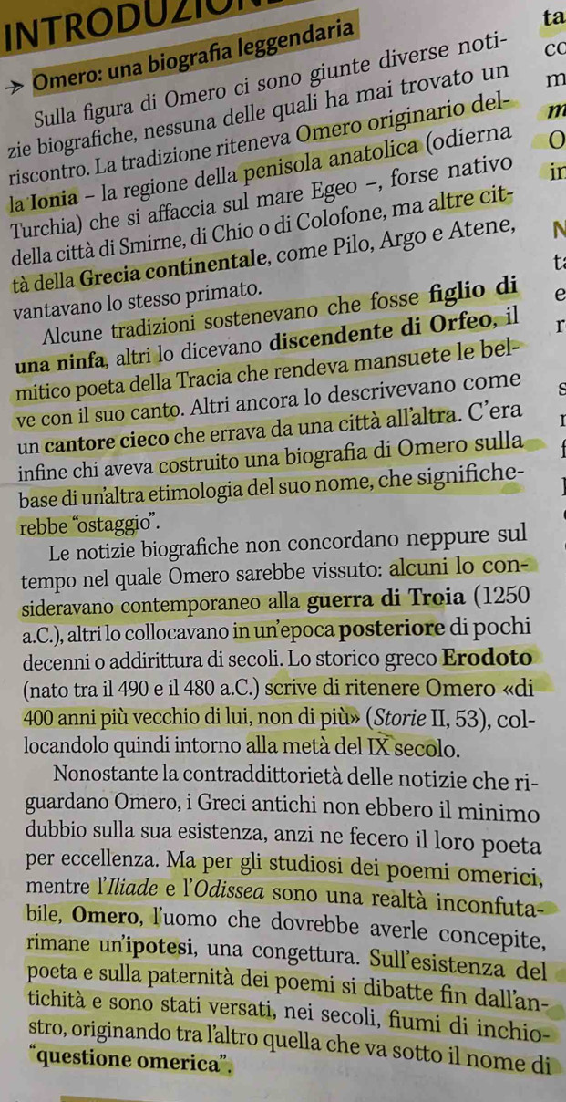 INTRODUZION
D  Omero: una biografía leggendaria
ta
Sulla figura di Omero ci sono giunte diverse noti- co
zie biografiche, nessuna delle quali ha mai trovato un m
riscontro. La tradizione riteneva Omero originario del- m
laIonia - la regione della penisola anatolica (odierna
Turchia) che si affaccia sul mare Egeo -, forse nativo in
della città di Smirne, di Chio o di Colofone, ma altre cit-
tà della Grecia continentale, come Pilo, Argo e Atene,
  
vantavano lo stesso primato.
Alcune tradizioni sostenevano che fosse figlio di e
una ninfa, altri lo dicevano discendente di Orfeo, il r
mitico poeta della Tracia che rendeva mansuete le bel-
ve con il suo canto. Altri ancora lo descrivevano come S
un cantore cieco che errava da una città allaltra. C’era
infine chi aveva costruito una biografia di Omero sulla
base di unaltra etimologia del suo nome, che significhe-
rebbe “ostaggio”.
Le notizie biografiche non concordano neppure sul
tempo nel quale Omero sarebbe vissuto: alcuni lo con-
sideravano contemporaneo alla guerra di Troia (1250
a.C.), altri lo collocavano in un epoca posteriore di pochi
decenni o addirittura di secoli. Lo storico greco Erodoto
(nato tra il 490 e il 480 a.C.) scrive di ritenere Omero «di
400 anni più vecchio di lui, non di più» (Storie II, 53), col-
locandolo quindi intorno alla metà del IX secolo.
Nonostante la contraddittorietà delle notizie che ri-
guardano Omero, i Greci antichi non ebbero il minimo
dubbio sulla sua esistenza, anzi ne fecero il loro poeta
per eccellenza. Ma per gli studiosi dei poemi omerici,
mentre l'Iliade e l'Odissea sono una realtà inconfuta
bile, Omero, luomo che dovrebbe averle concepite,
rimane un'ipotesi, una congettura. Sull’esistenza del
poeta e sulla paternità dei poemi si dibatte fin dall'an-
tichità e sono stati versati, nei secoli, fiumi di inchio-
stro, originando tra laltro quella che va sotto il nome di
“questione omerica”.