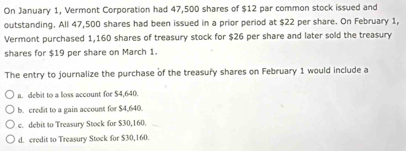 On January 1, Vermont Corporation had 47,500 shares of $12 par common stock issued and
outstanding. All 47,500 shares had been issued in a prior period at $22 per share. On February 1,
Vermont purchased 1,160 shares of treasury stock for $26 per share and later sold the treasury
shares for $19 per share on March 1.
The entry to journalize the purchase of the treasury shares on February 1 would include a
a. debit to a loss account for $4,640.
b. credit to a gain account for $4,640.
c. debit to Treasury Stock for $30,160.
d. credit to Treasury Stock for $30,160.