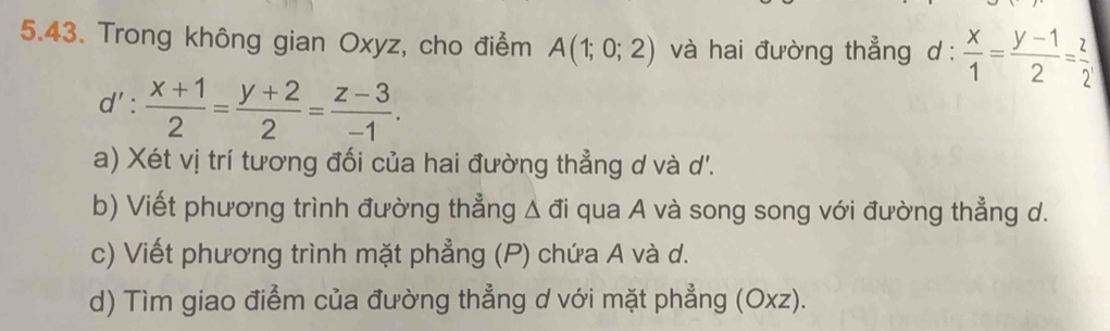 Trong không gian Oxyz, cho điểm A(1;0;2) và hai đường thẳng d :  x/1 = (y-1)/2 = z/2 
d': (x+1)/2 = (y+2)/2 = (z-3)/-1 . 
a) Xét vị trí tương đối của hai đường thẳng d và d'. 
b) Viết phương trình đường thẳng △ vector di i qua A và song song với đường thẳng d. 
c) Viết phương trình mặt phẳng (P) chứa A và d. 
d) Tìm giao điểm của đường thẳng d với mặt phẳng (Oxz).