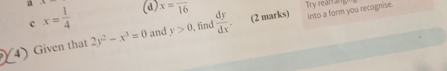 1
a x= 1/4 
(d) x=frac 16
Try rearrangn
c
, find (2 marks) into a form you recognise.
I iven that 2y^2-x^3=0 and y>0  dy/dx .