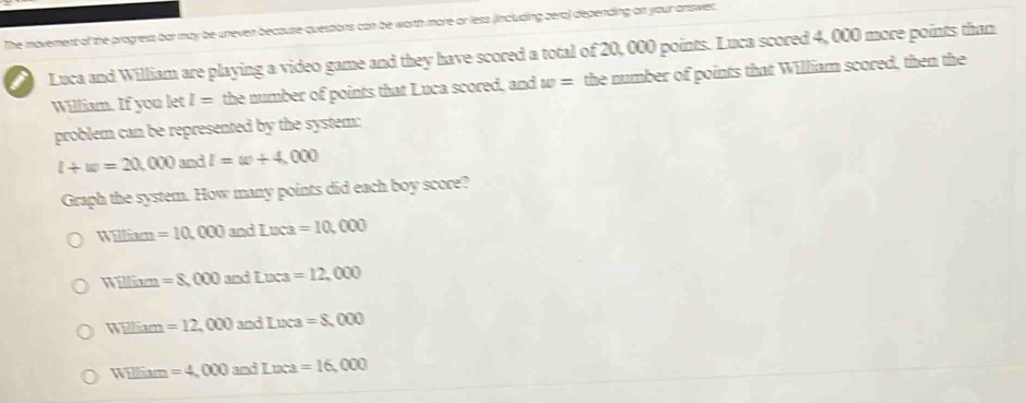 The movement of the progress bar may be uneven becouse questions can be worth more or less (including zera) depending on your answer.
Luca and William are playing a video game and they have scored a total of 20, 000 points. Luca scored 4, 000 more points than
William. If you let I= the number of points that Luca scored, and w= the number of points that William scored, then the
problem can be represented by the system:
l+w=20,000 3 nd l=w+4,000
Graph the system. How many points did each boy score?
W_ □ Exm=10,000 andLura=10,000
WEllium=8,000and Lvea=12,000
W_ Him=12,000 3 nd Loca=8,000
W_ Eum=4,000 303 Loca=16,000