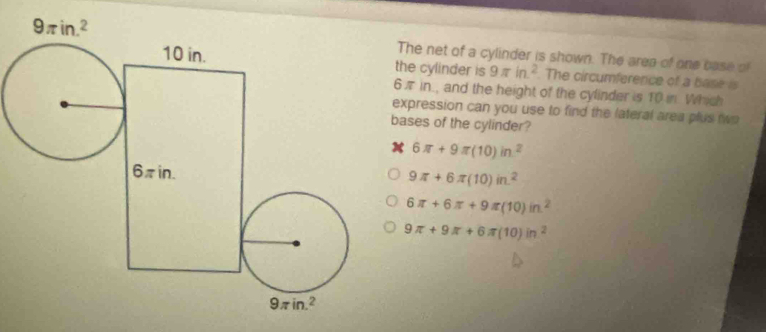 The net of a cylinder is shown. The area of one base of
the cylinder is 9π in^2. The circumference of a base is
π in., and the height of the cylinder is T0 in. Which
xpression can you use to find the lateral area plus two
ases of the cylinder?
6π +9π (10)in^2
9π +6π (10)in^2
6π +6π +9π (10)in^2
9π +9π +6π (10)in^2