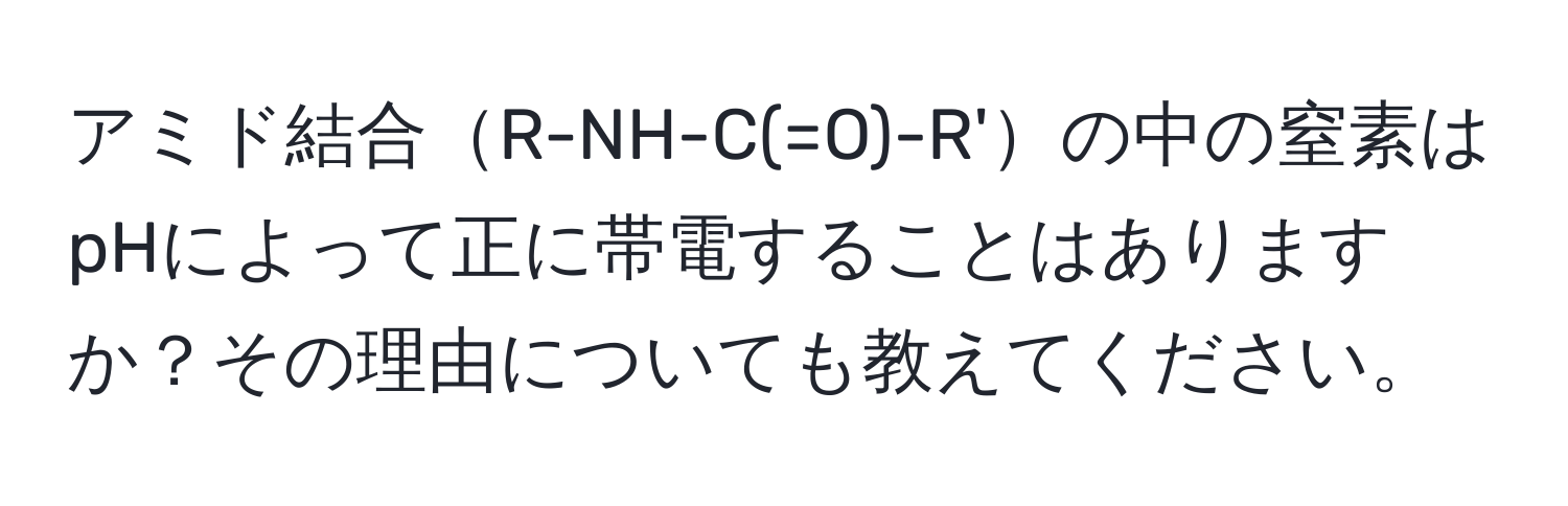 アミド結合R-NH-C(=O)-R'の中の窒素はpHによって正に帯電することはありますか？その理由についても教えてください。