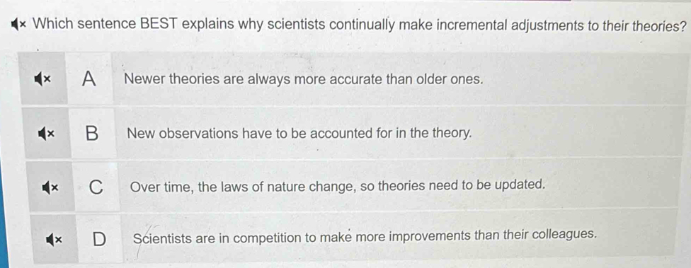 Which sentence BEST explains why scientists continually make incremental adjustments to their theories?
A Newer theories are always more accurate than older ones.
B New observations have to be accounted for in the theory.
C Over time, the laws of nature change, so theories need to be updated.
Scientists are in competition to make more improvements than their colleagues.