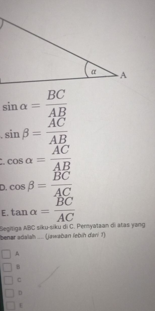 sin alpha = BC/AB 
sin beta = AC/AB 
cos alpha = AC/AB 
D. cos beta =frac overline BCAC
E. tan alpha = BC/AC 
Segitiga ABC siku-siku di C. Pernyataan di atas yang
benar adalah .... (jawaban lebih dari 1)
A
B
C
D
E