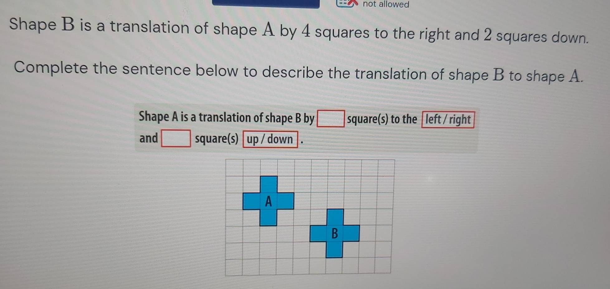 not allowed 
Shape B is a translation of shape A by 4 squares to the right and 2 squares down. 
Complete the sentence below to describe the translation of shape B to shape A. 
Shape A is a translation of shape B by □ square (s) to the left / right 
and □ square (s) up / down