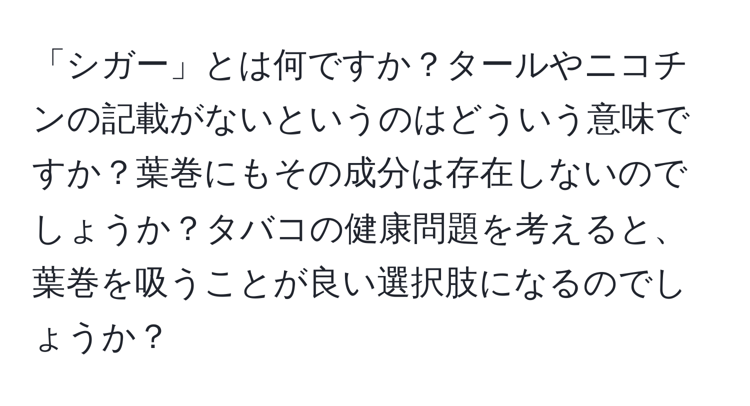 「シガー」とは何ですか？タールやニコチンの記載がないというのはどういう意味ですか？葉巻にもその成分は存在しないのでしょうか？タバコの健康問題を考えると、葉巻を吸うことが良い選択肢になるのでしょうか？