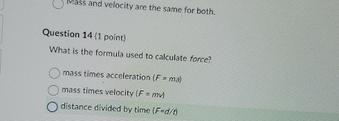 Mass and velocity are the same for both.
Question 14 (1 point)
What is the formula used to calculate force?
mass times acceleration (F=ma)
mass times velocity (F=mv)
distance divided by time (F=d/t)