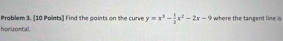 Problem 3. [10 Points] Find the points on the curve y=x^3- 1/2 x^2-2x-9 where the tangent line is 
horizontal.