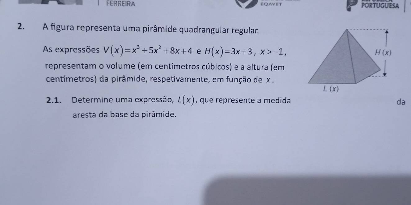 FERREIRA EQAYET PORTUGUESA
2. A figura representa uma pirâmide quadrangular regular.
As expressões V(x)=x^3+5x^2+8x+4 e H(x)=3x+3,x>-1,
representam o volume (em centímetros cúbicos) e a altura (em
centímetros) da pirâmide, respetivamente, em função de x .
2.1. Determine uma expressão, L(x) , que represente a medida da
aresta da base da pirâmide.