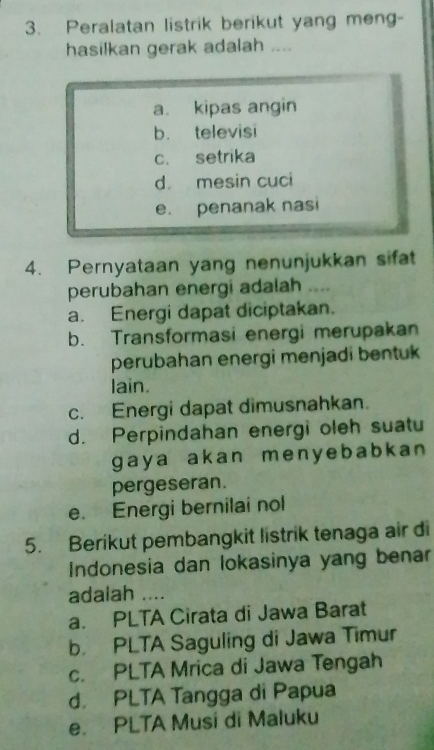 Peralatan listrik berikut yang meng-
hasilkan gerak adalah ....
a. kipas angin
b. televisi
c. setrika
d mesin cuci
e. penanak nasi
4. Pernyataan yang nenunjukkan sifat
perubahan energi adalah ....
a. Energi dapat diciptakan.
b. Transformasi energi merupakan
perubahan energi menjadi bentuk 
lain.
c. Energi dapat dimusnahkan.
d. Perpindahan energi oleh suatu
gaya akan menyebabkan 
pergeseran.
e. Energi bernilai nol
5. Berikut pembangkit listrik tenaga air di
Indonesia dan lokasinya yang benar
adalah ....
a. PLTA Cirata di Jawa Barat
b. PLTA Saguling di Jawa Timur
c. PLTA Mrica di Jawa Tengah
d. PLTA Tangga di Papua
e. PLTA Musi di Maluku